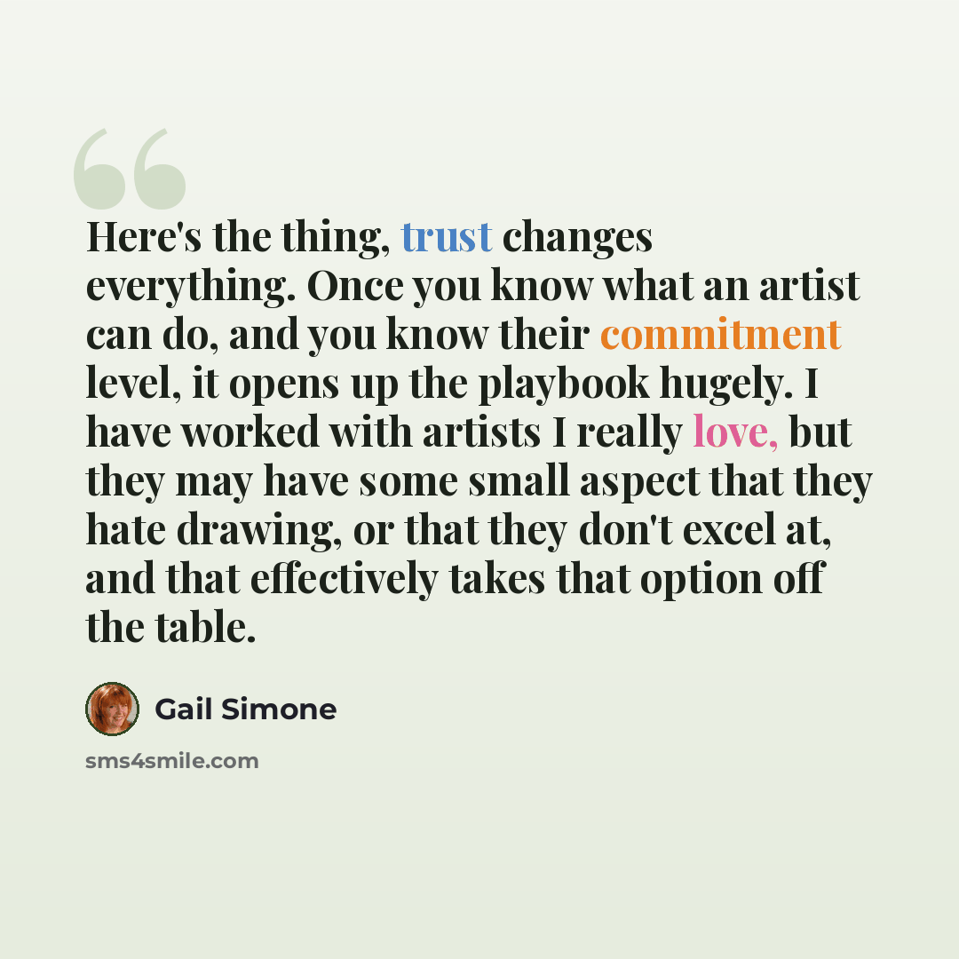 “Here's the thing, trust changes everything. Once you know what an artist can do, and you know their commitment level, it opens up the playbook hugely. I have worked with artists I really love, but they may have some small aspect that they hate drawing, or that they don't excel at, and that…” quote by Gail Simone