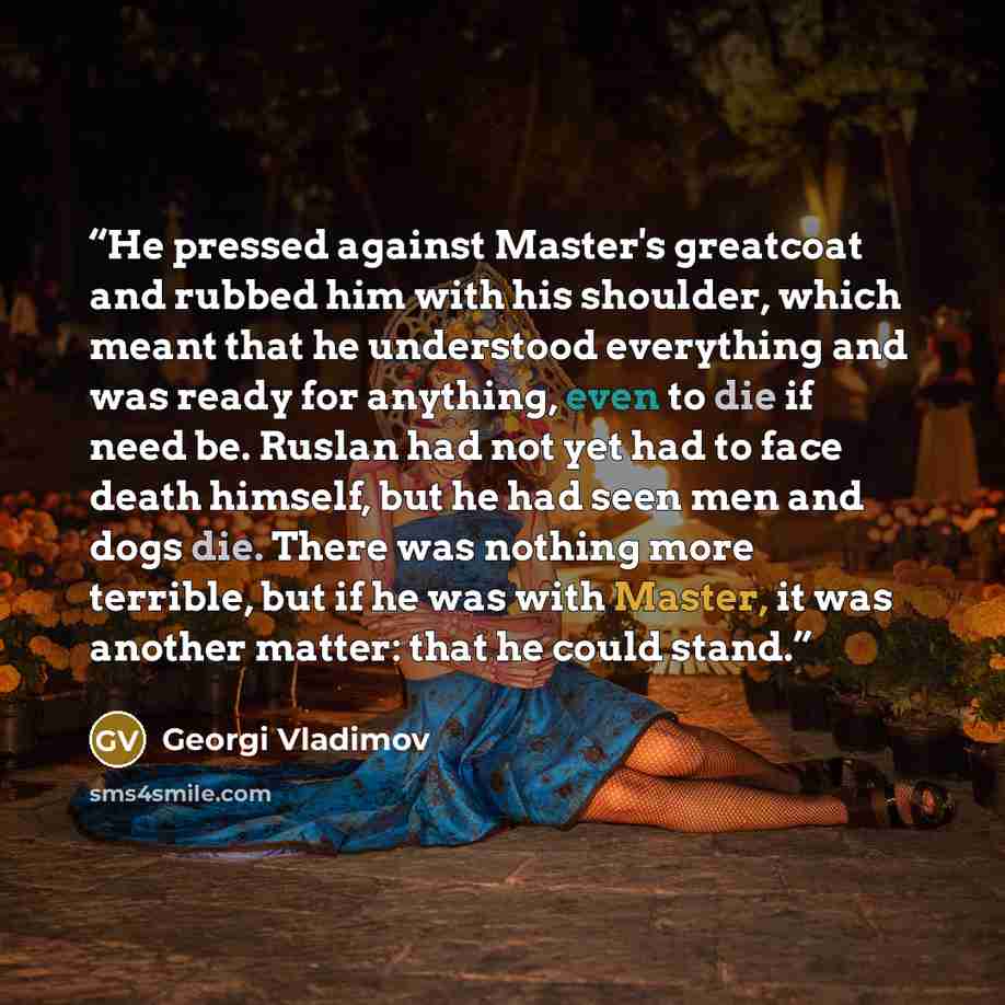 “He pressed against Master's greatcoat and rubbed him with his shoulder, which meant that he understood everything and was ready for anything, even to die if need be. Ruslan had not yet had to face death himself, but he had seen men and dogs die. There was nothing more terrible, but if he was with…” quote by Georgi Vladimov