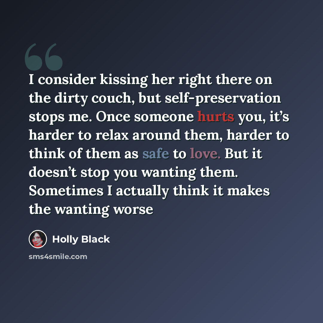 “I consider kissing her right there on the dirty couch, but self-preservation stops me. Once someone hurts you, it’s harder to relax around them, harder to think of them as safe to love. But it doesn’t stop you wanting them. Sometimes I actually think it makes the wanting worse” quote by Holly Black