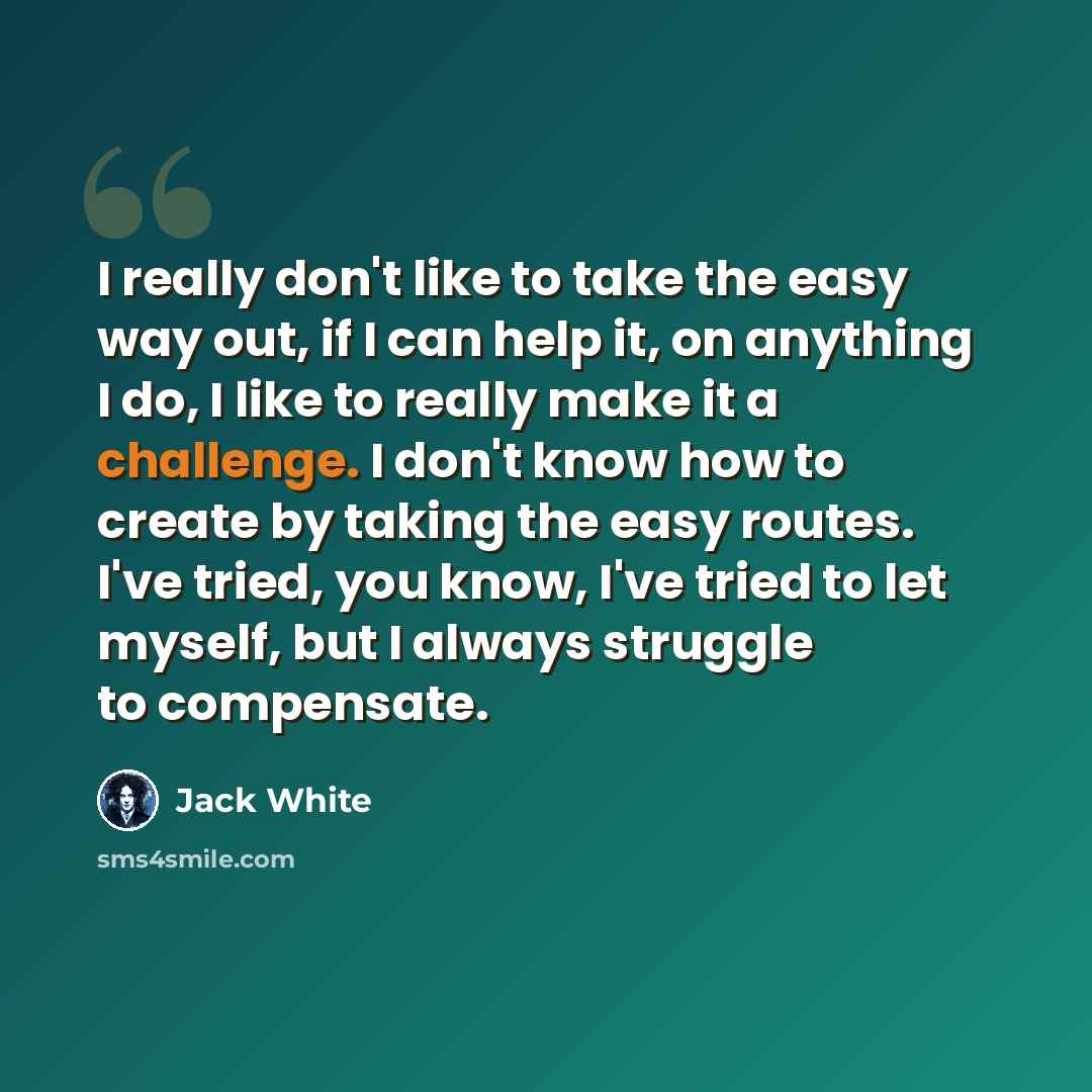 “I really don't like to take the easy way out, if I can help it, on anything I do, I like to really make it a challenge. I don't know how to create by taking the easy routes. I've tried, you know, I've tried to let myself, but I always struggle to compensate.” quote by Jack White