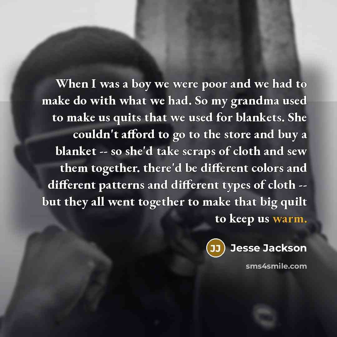 “When I was a boy we were poor and we had to make do with what we had. So my grandma used to make us quits that we used for blankets. She couldn't afford to go to the store and buy a blanket -- so she'd take scraps of cloth and sew them together. there'd be different colors and different patterns…” quote by Jesse Jackson