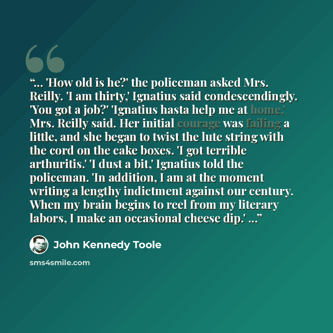 “... 'How old is he?' the policeman asked Mrs. Reilly. 'I am thirty,' Ignatius said condescendingly. 'You got a job?' 'Ignatius hasta help me at home,' Mrs. Reilly said. Her initial courage was failing a little, and she began to twist the lute string with the cord on the cake boxes. 'I got terrible…” quote by John Kennedy Toole