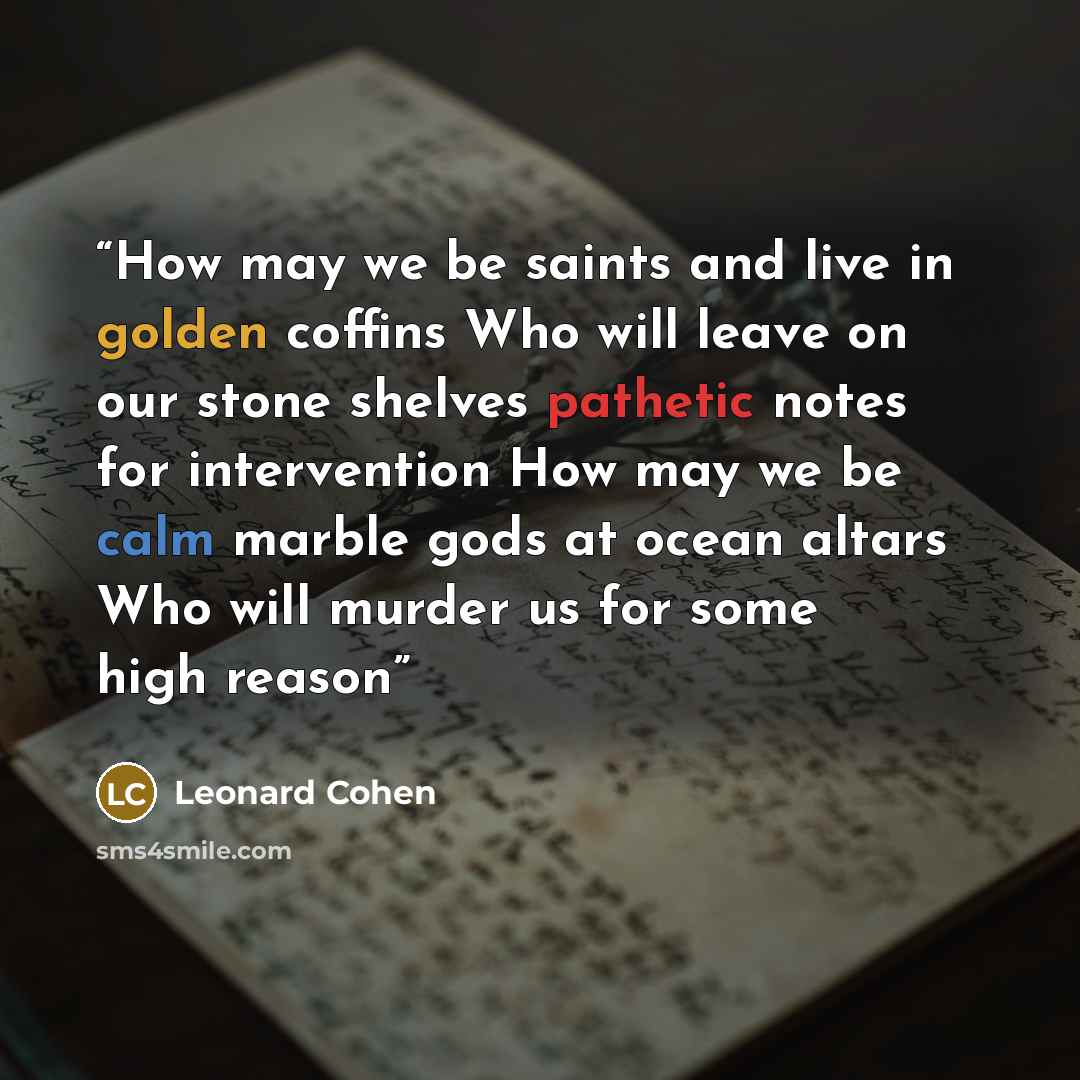 “How may we be saints and live in golden coffins Who will leave on our stone shelves pathetic notes for intervention How may we be calm marble gods at ocean altars Who will murder us for some high reason” quote by Leonard Cohen