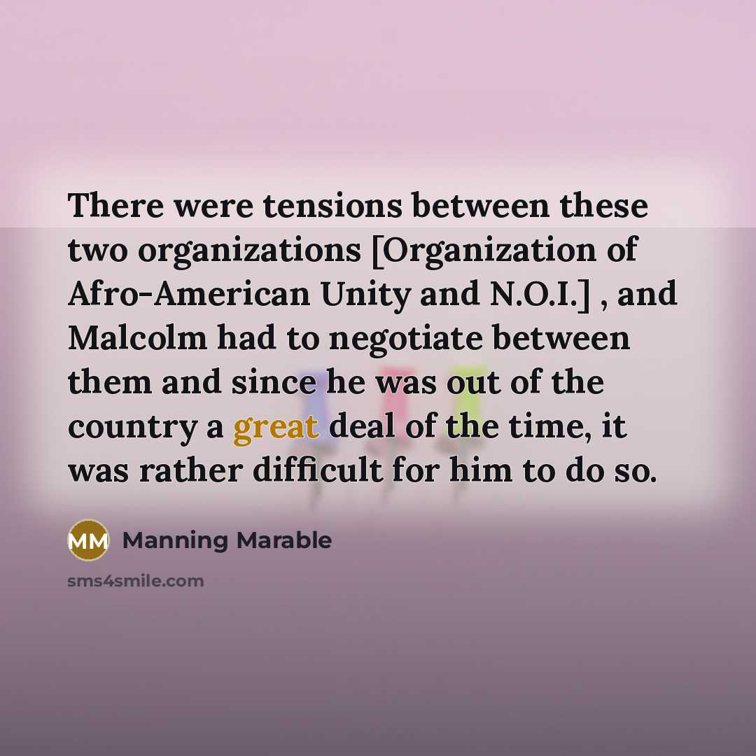 “There were tensions between these two organizations [Organization of Afro-American Unity and N.O.I.] , and Malcolm had to negotiate between them and since he was out of the country a great deal of the time, it was rather difficult for him to do so.” quote by Manning Marable
