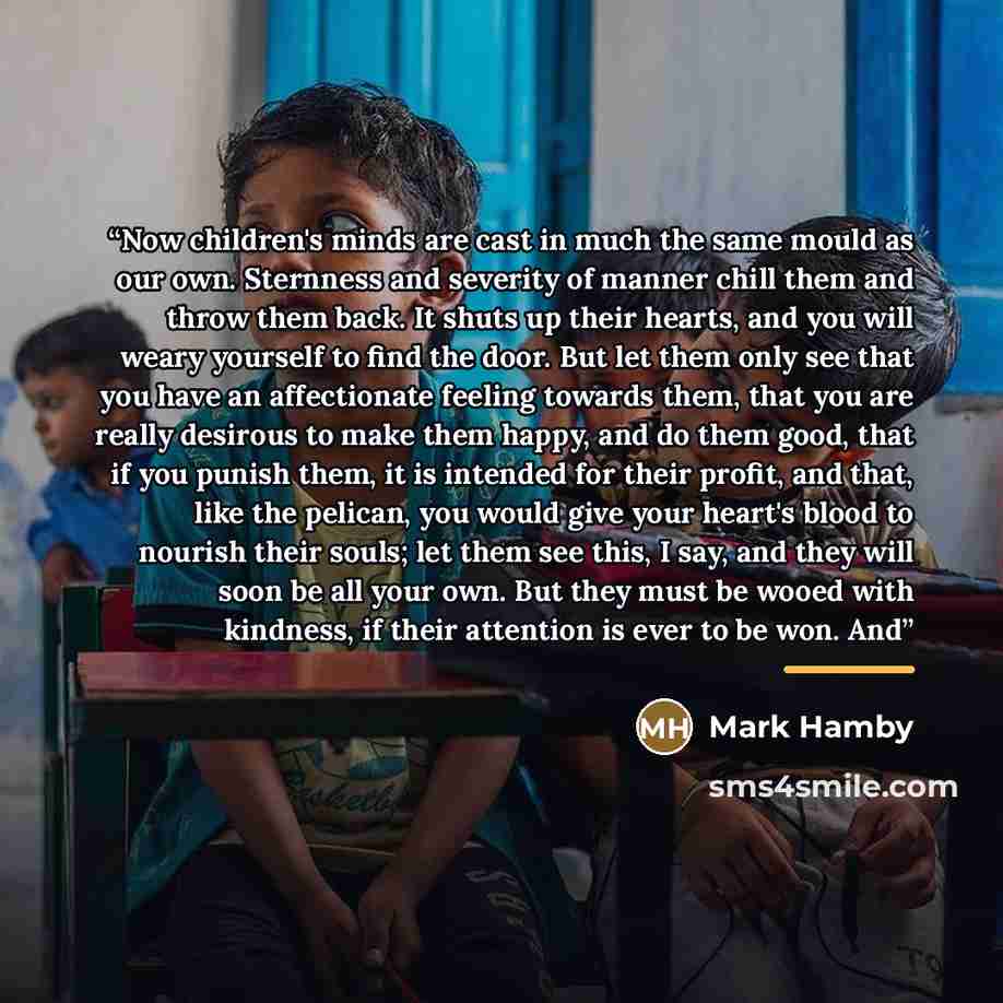 “Now children's minds are cast in much the same mould as our own. Sternness and severity of manner chill them and throw them back. It shuts up their hearts, and you will weary yourself to find the door. But let them only see that you have an affectionate feeling towards them, that you are really…” quote by Mark Hamby