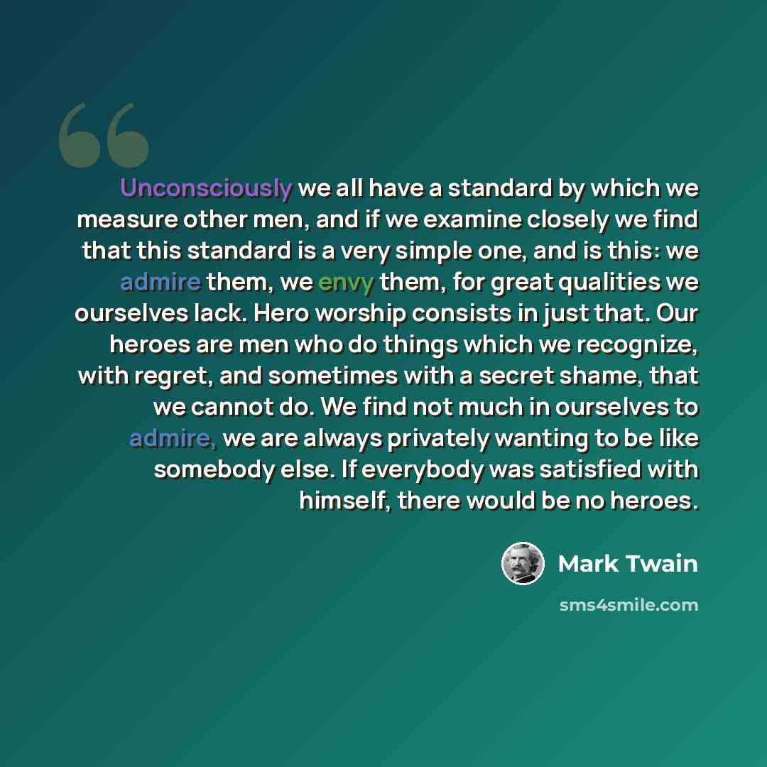 “Unconsciously we all have a standard by which we measure other men, and if we examine closely we find that this standard is a very simple one, and is this: we admire them, we envy them, for great qualities we ourselves lack. Hero worship consists in just that. Our heroes are men who do things…” quote by Mark Twain