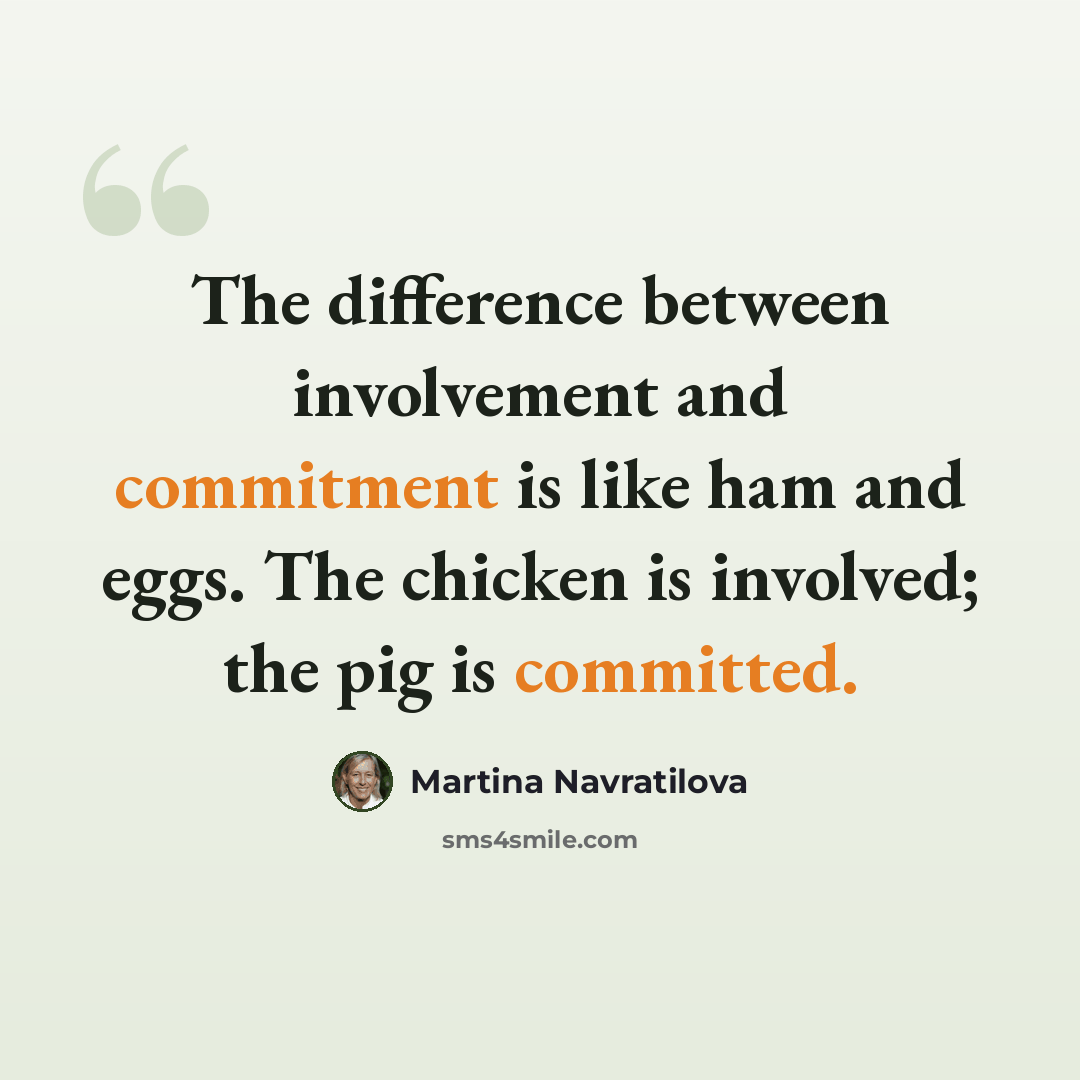 “The difference between involvement and commitment is like ham and eggs. The chicken is involved; the pig is committed.” quote by Martina Navratilova