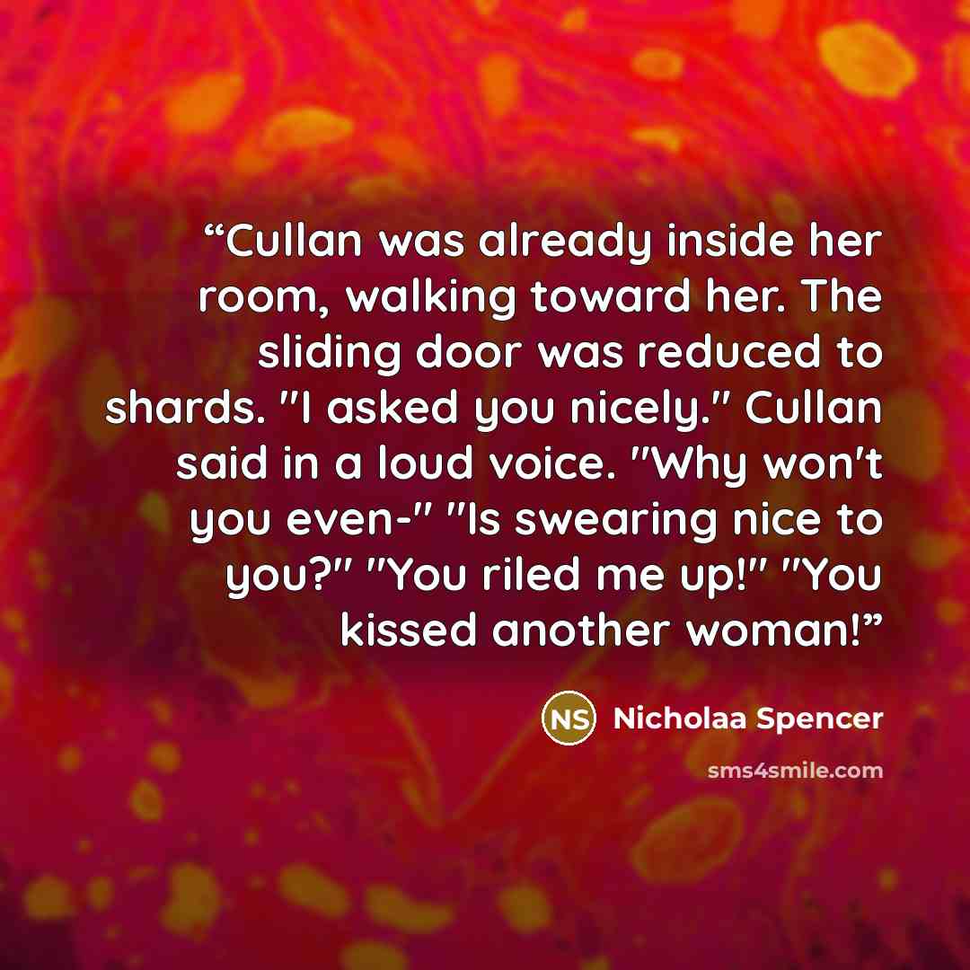 “Cullan was already inside her room, walking toward her. The sliding door was reduced to shards. "I asked you nicely." Cullan said in a loud voice. "Why won't you even-" "Is swearing nice to you?" "You riled me up!" "You kissed another woman!” quote by Nicholaa Spencer