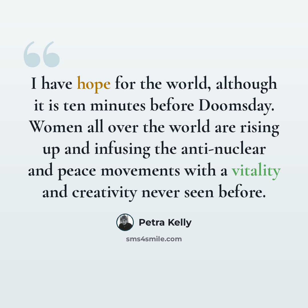 “I have hope for the world, although it is ten minutes before Doomsday. Women all over the world are rising up and infusing the anti-nuclear and peace movements with a vitality and creativity never seen before.” quote by Petra Kelly
