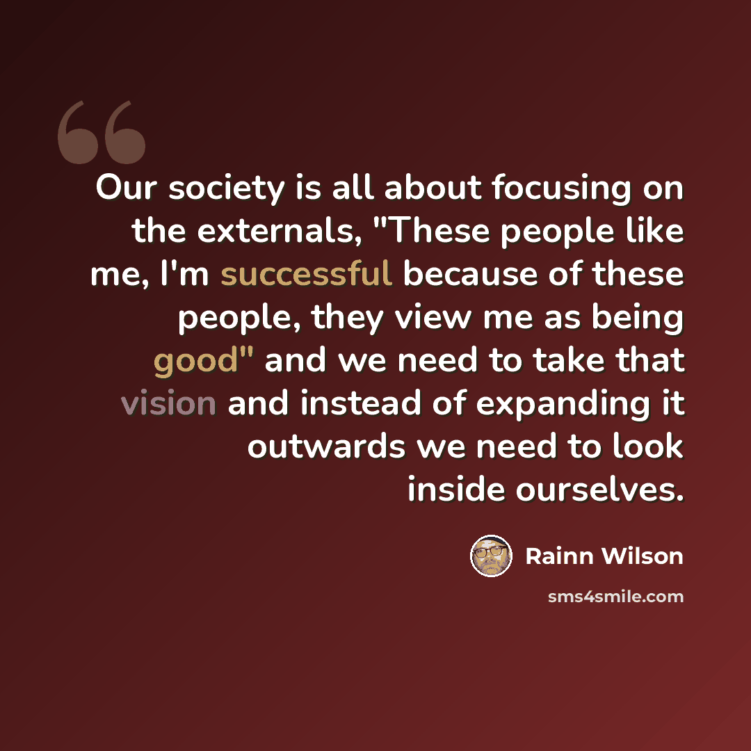 “Our society is all about focusing on the externals, "These people like me, I'm successful because of these people, they view me as being good" and we need to take that vision and instead of expanding it outwards we need to look inside ourselves.” quote by Rainn Wilson