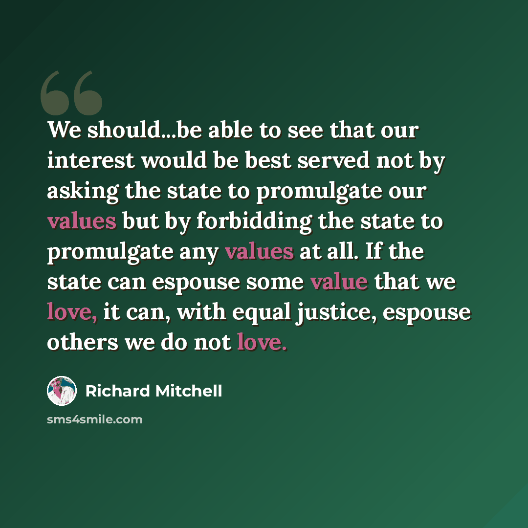 “We should...be able to see that our interest would be best served not by asking the state to promulgate our values but by forbidding the state to promulgate any values at all. If the state can espouse some value that we love, it can, with equal justice, espouse others we do not love.” quote by Richard Mitchell