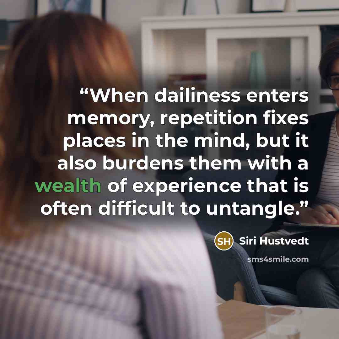 “When dailiness enters memory, repetition fixes places in the mind, but it also burdens them with a wealth of experience that is often difficult to untangle.” quote by Siri Hustvedt