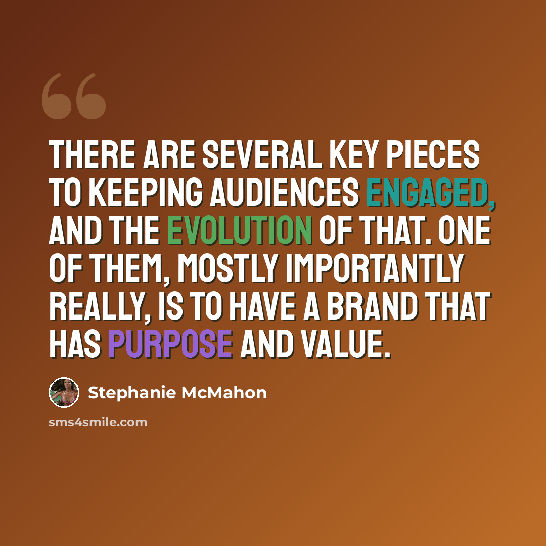“There are several key pieces to keeping audiences engaged, and the evolution of that. One of them, mostly importantly really, is to have a brand that has purpose and value.” quote by Stephanie McMahon