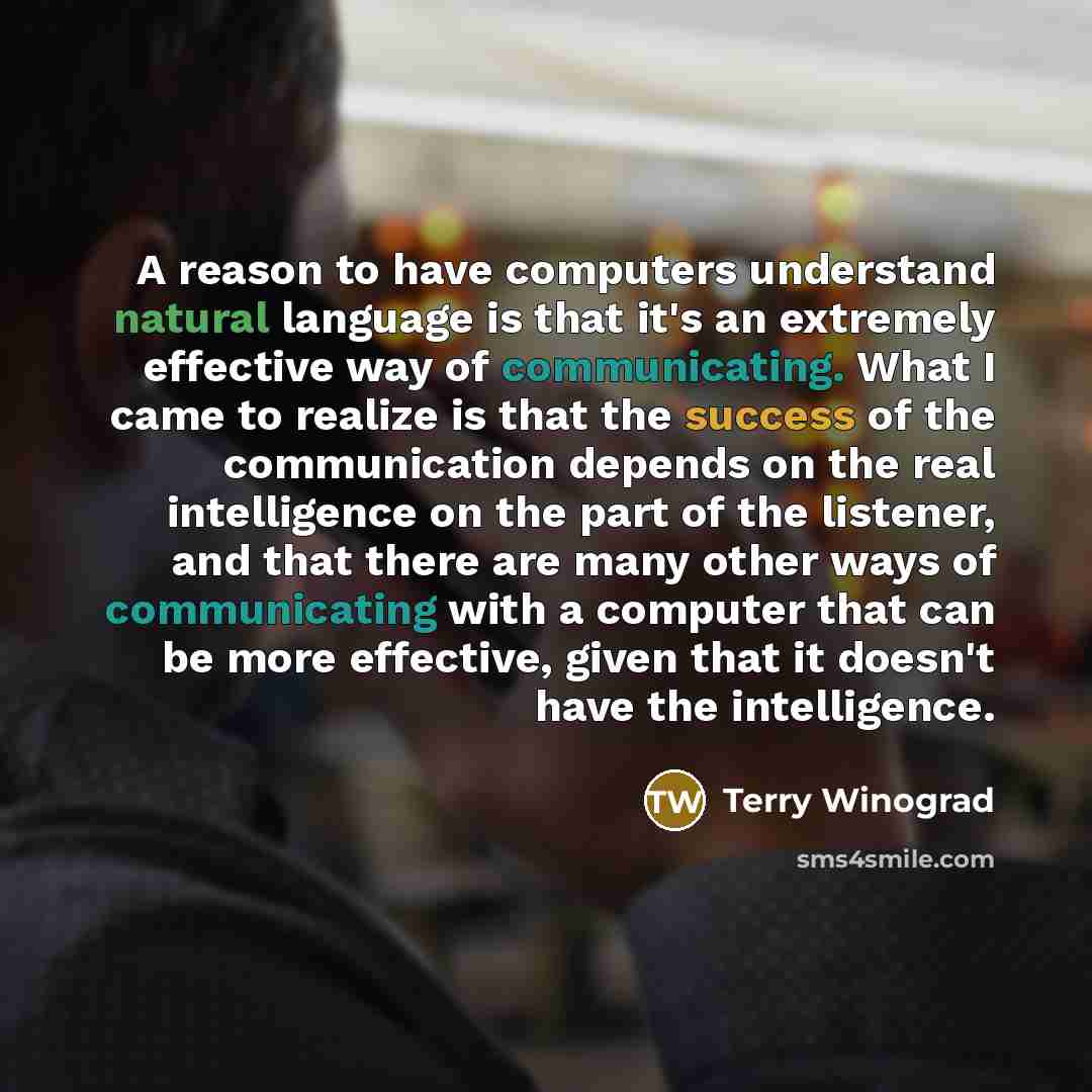 “A reason to have computers understand natural language is that it's an extremely effective way of communicating. What I came to realize is that the success of the communication depends on the real intelligence on the part of the listener, and that there are many other ways of communicating with a…” quote by Terry Winograd