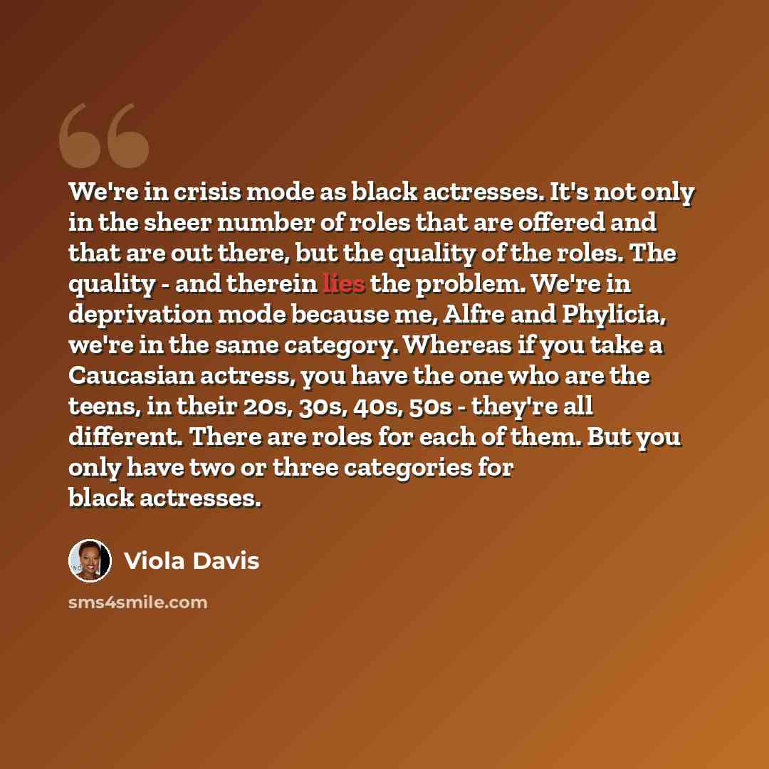 “We're in crisis mode as black actresses. It's not only in the sheer number of roles that are offered and that are out there, but the quality of the roles. The quality - and therein lies the problem. We're in deprivation mode because me, Alfre and Phylicia, we're in the same category. Whereas if…” quote by Viola Davis
