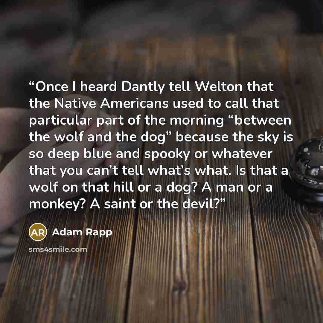 “Once I heard Dantly tell Welton that the Native Americans used to call that particular part of the morning “between the wolf and the dog” because the sky is so deep blue and spooky or whatever that you can’t tell what’s what. Is that a wolf on that hill or a dog? A man or a monkey? A saint or the…” quote by Adam Rapp