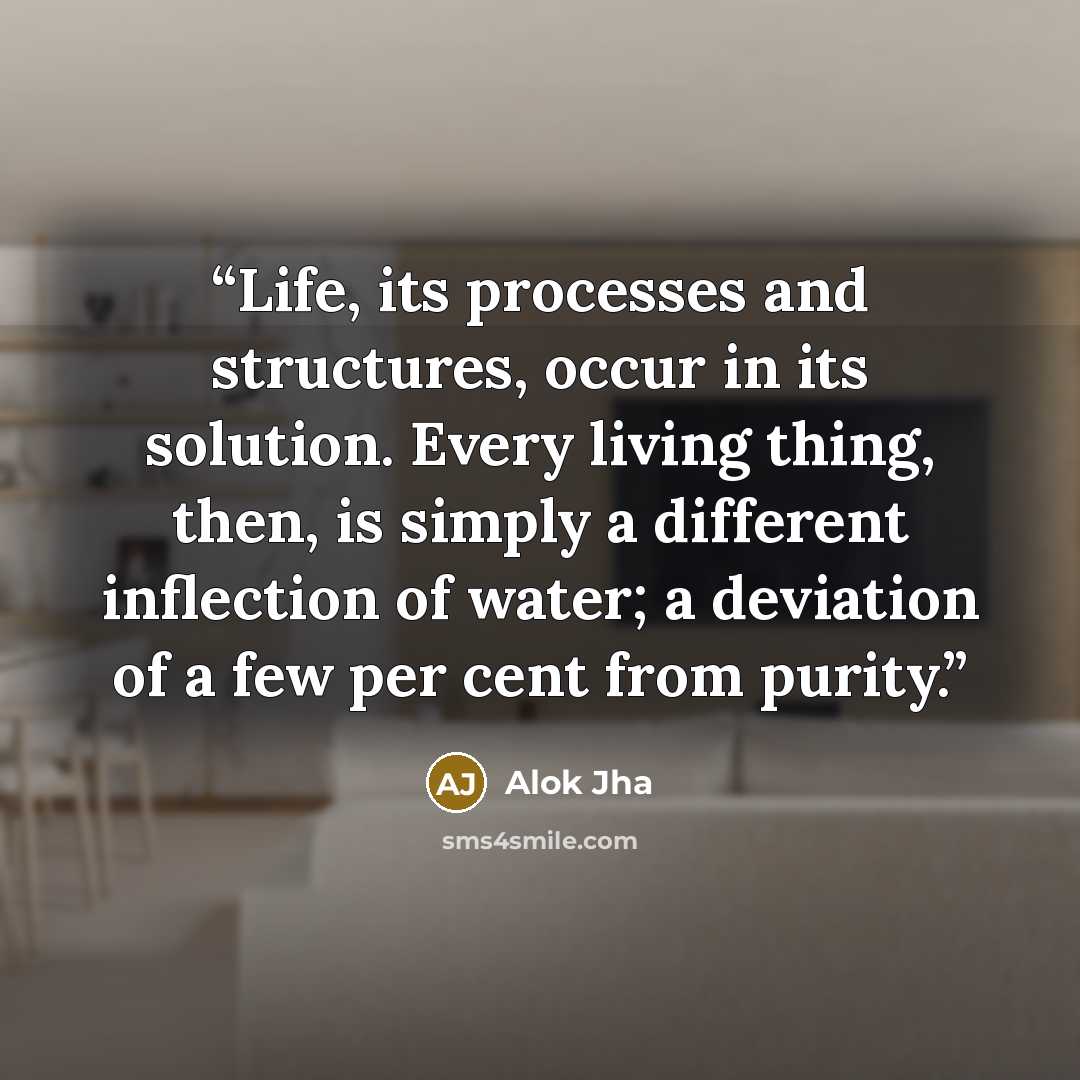 “Life, its processes and structures, occur in its solution. Every living thing, then, is simply a different inflection of water; a deviation of a few per cent from purity.” quote by Alok Jha