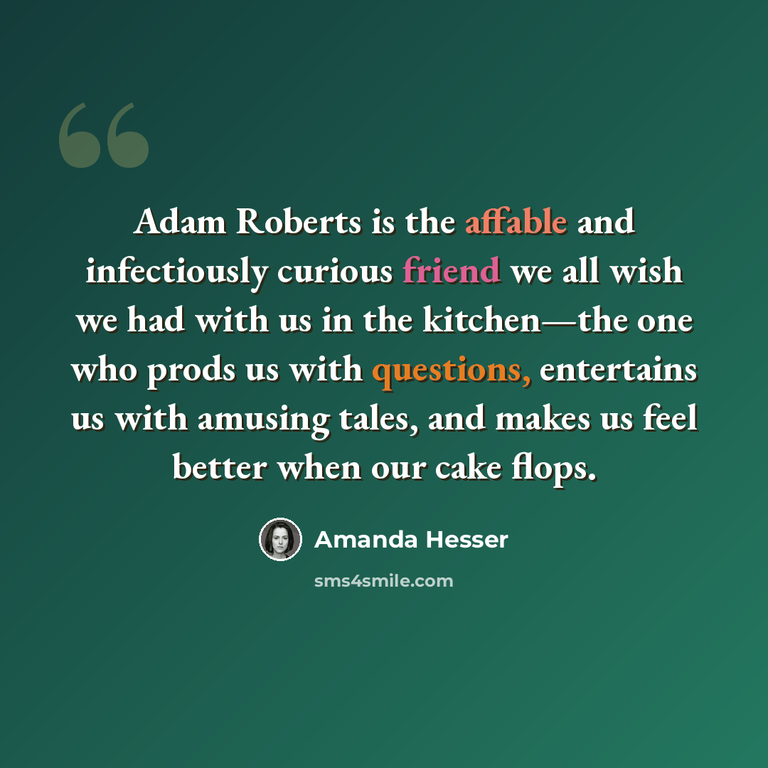 “Adam Roberts is the affable and infectiously curious friend we all wish we had with us in the kitchen—the one who prods us with questions, entertains us with amusing tales, and makes us feel better when our cake flops.” quote by Amanda Hesser