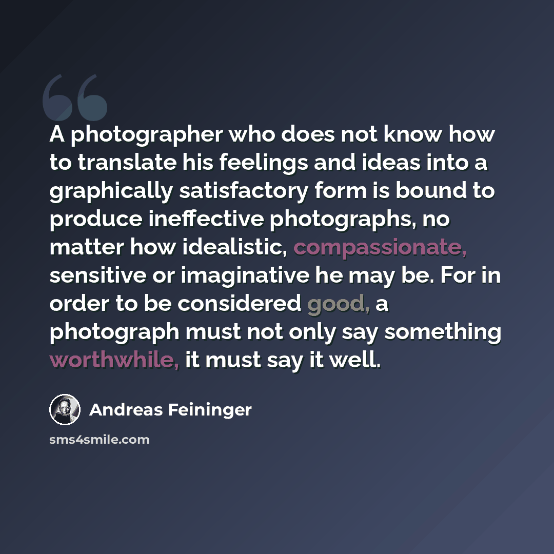 “A photographer who does not know how to translate his feelings and ideas into a graphically satisfactory form is bound to produce ineffective photographs, no matter how idealistic, compassionate, sensitive or imaginative he may be. For in order to be considered good, a photograph must not only say…” quote by Andreas Feininger