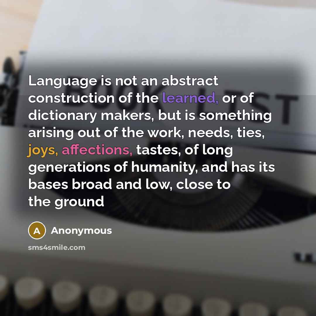“Language is not an abstract construction of the learned, or of dictionary makers, but is something arising out of the work, needs, ties, joys, affections, tastes, of long generations of humanity, and has its bases broad and low, close to the ground” quote by Anonymous