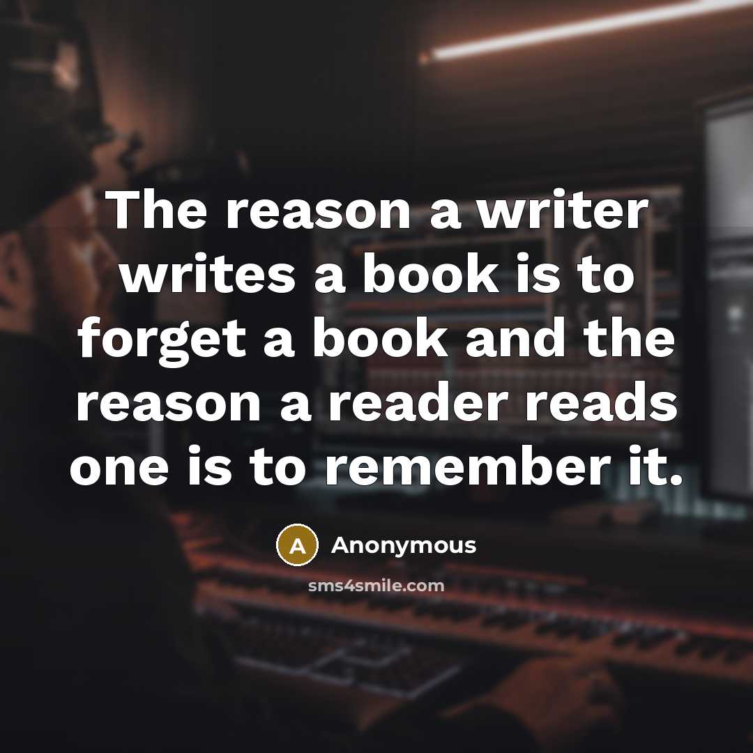 “The reason a writer writes a book is to forget a book and the reason a reader reads one is to remember it.” quote by Anonymous