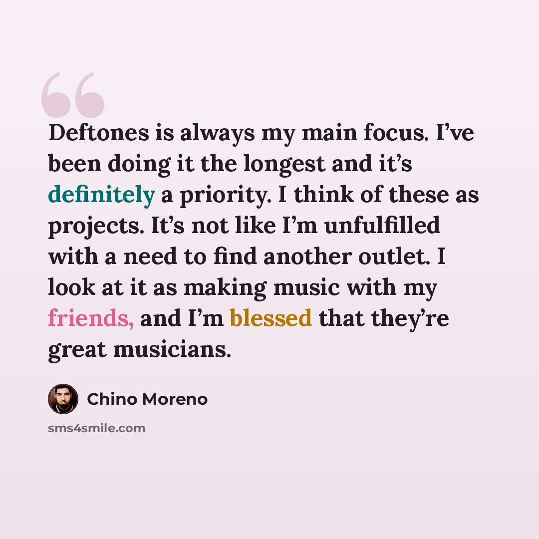 “Deftones is always my main focus. I’ve been doing it the longest and it’s definitely a priority. I think of these as projects. It’s not like I’m unfulfilled with a need to find another outlet. I look at it as making music with my friends, and I’m blessed that they’re great musicians.” quote by Chino Moreno