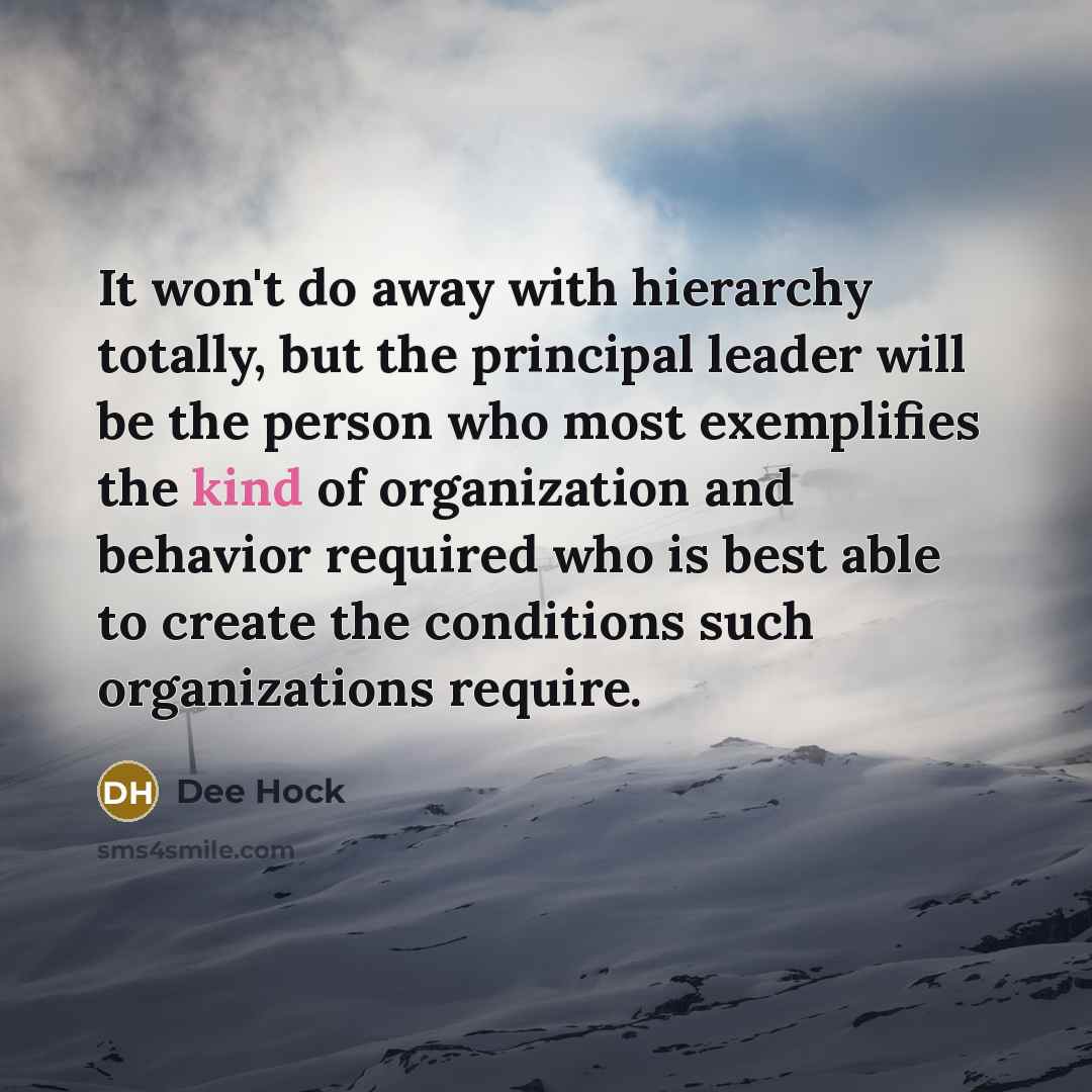 “It won't do away with hierarchy totally, but the principal leader will be the person who most exemplifies the kind of organization and behavior required who is best able to create the conditions such organizations require.” quote by Dee Hock