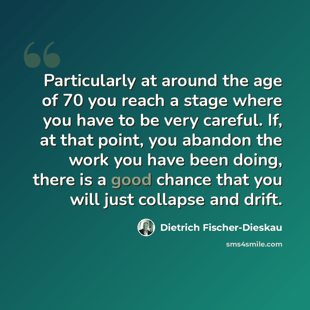 “Particularly at around the age of 70 you reach a stage where you have to be very careful. If, at that point, you abandon the work you have been doing, there is a good chance that you will just collapse and drift.” quote by Dietrich Fischer-Dieskau