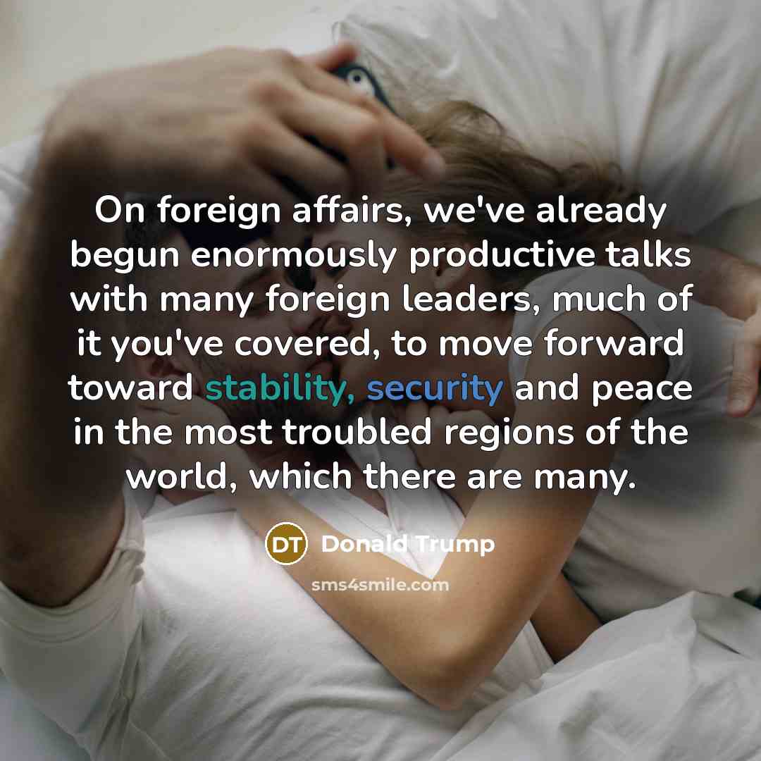“On foreign affairs, we've already begun enormously productive talks with many foreign leaders, much of it you've covered, to move forward toward stability, security and peace in the most troubled regions of the world, which there are many.” quote by Donald Trump