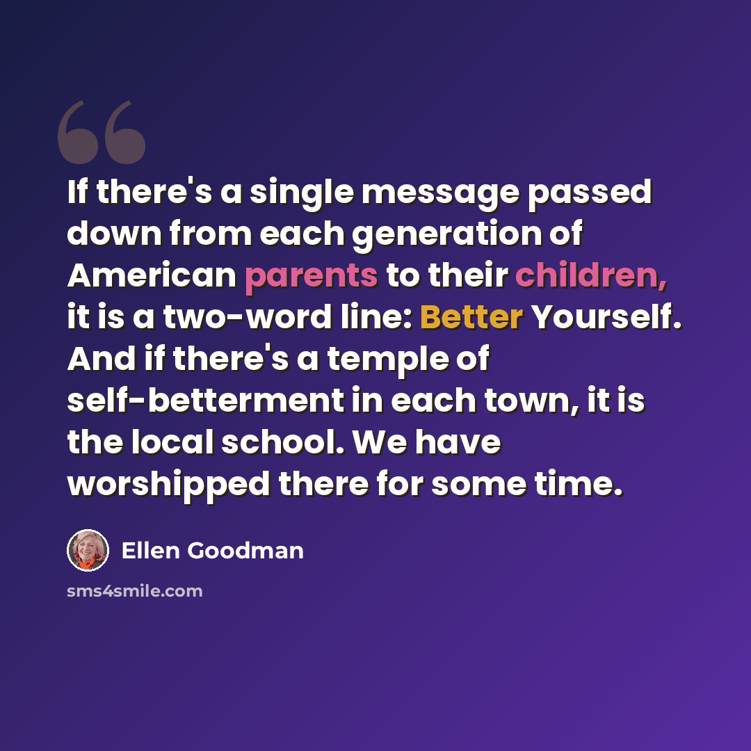 “If there's a single message passed down from each generation of American parents to their children, it is a two-word line: Better Yourself. And if there's a temple of self-betterment in each town, it is the local school. We have worshipped there for some time.” quote by Ellen Goodman