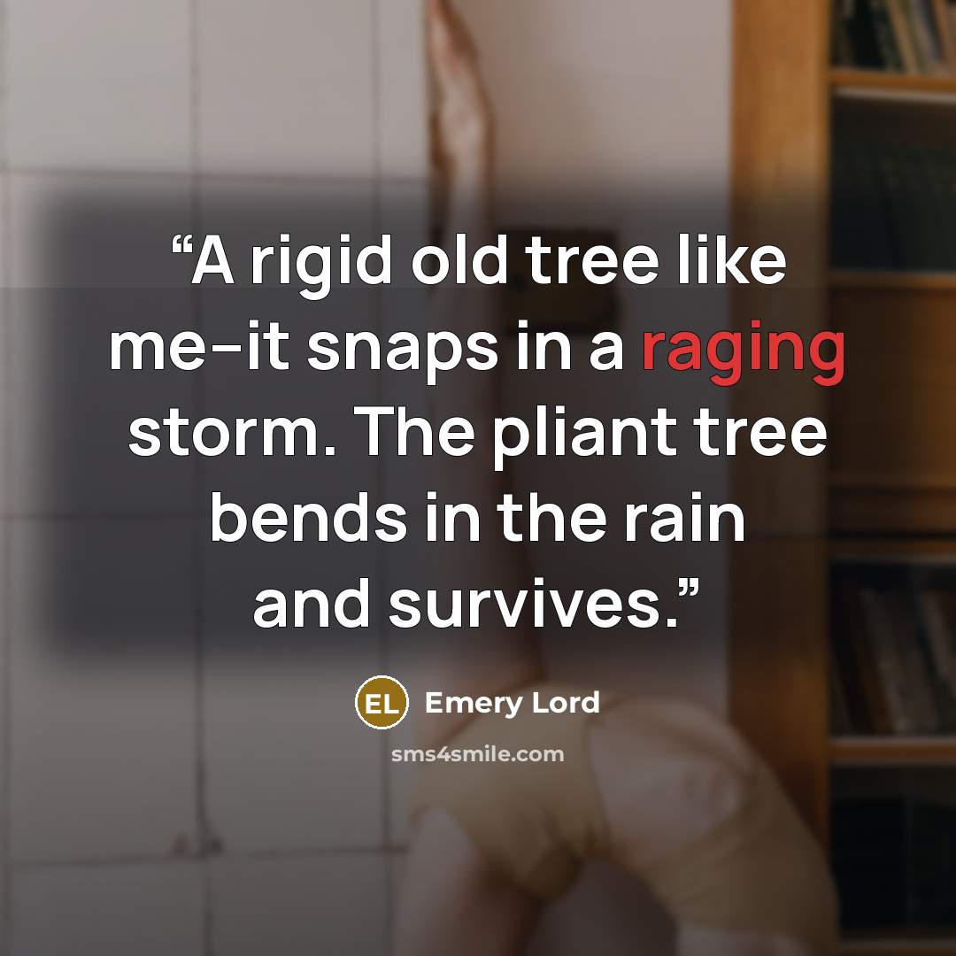“A rigid old tree like me--it snaps in a raging storm. The pliant tree bends in the rain and survives.” quote by Emery Lord