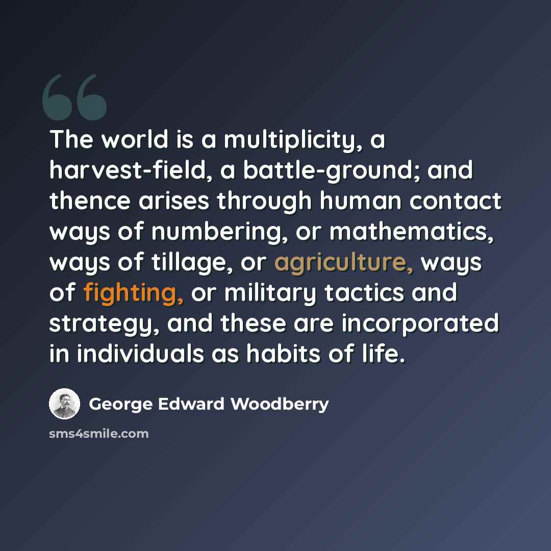 “The world is a multiplicity, a harvest-field, a battle-ground; and thence arises through human contact ways of numbering, or mathematics, ways of tillage, or agriculture, ways of fighting, or military tactics and strategy, and these are incorporated in individuals as habits of life.” quote by George Edward Woodberry