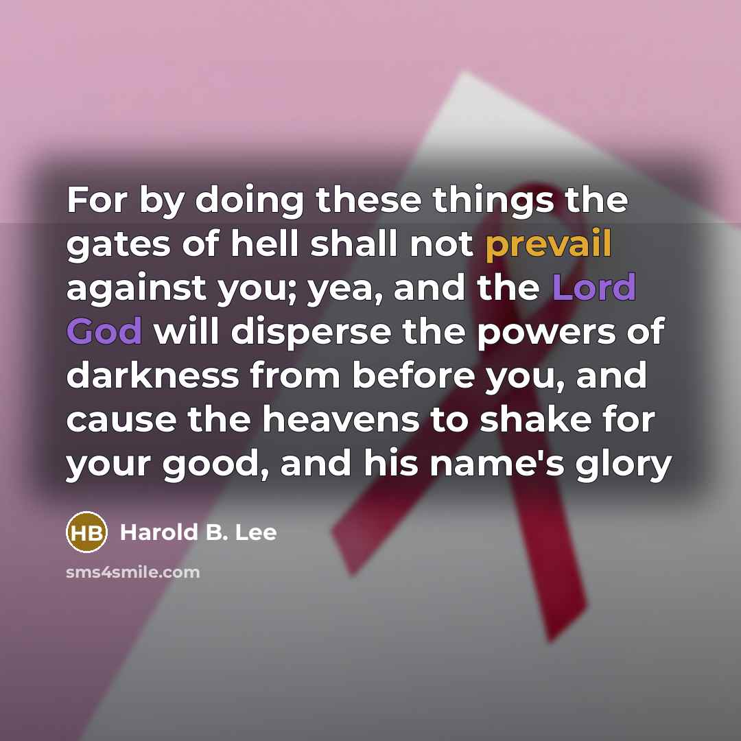 “For by doing these things the gates of hell shall not prevail against you; yea, and the Lord God will disperse the powers of darkness from before you, and cause the heavens to shake for your good, and his name's glory” quote by Harold B. Lee