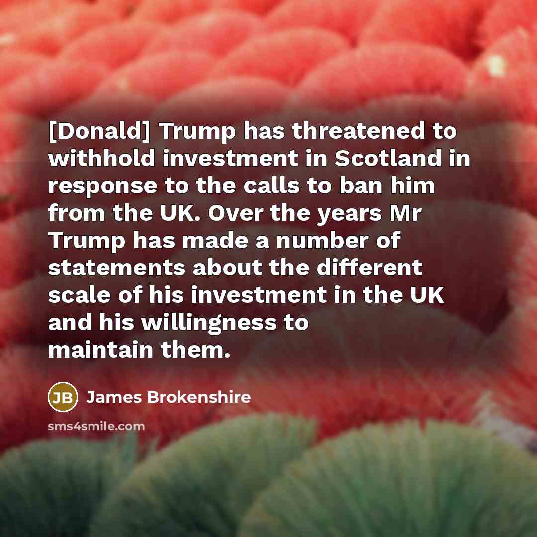 “[Donald] Trump has threatened to withhold investment in Scotland in response to the calls to ban him from the UK. Over the years Mr Trump has made a number of statements about the different scale of his investment in the UK and his willingness to maintain them.” quote by James Brokenshire
