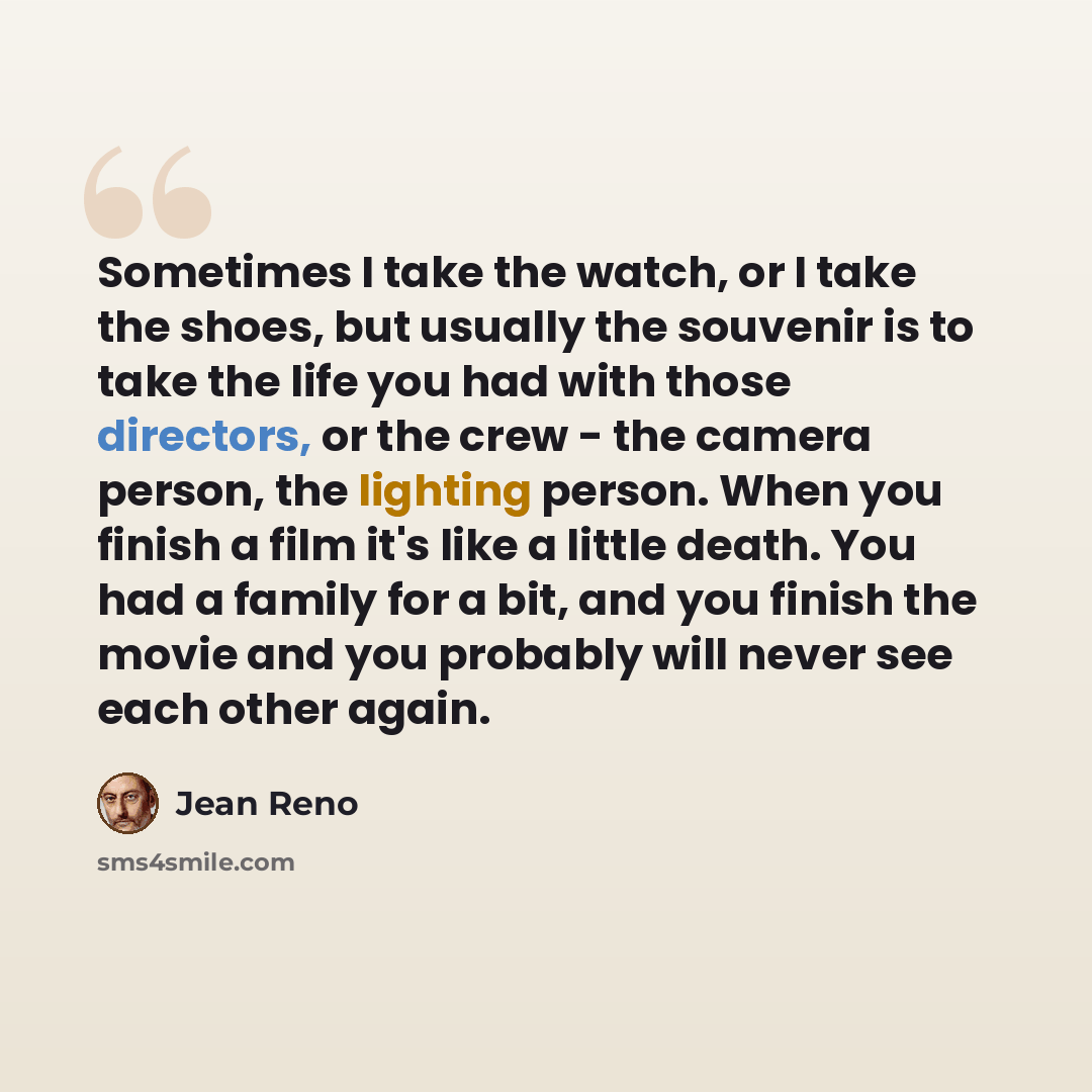 “Sometimes I take the watch, or I take the shoes, but usually the souvenir is to take the life you had with those directors, or the crew - the camera person, the lighting person. When you finish a film it's like a little death. You had a family for a bit, and you finish the movie and you probably…” quote by Jean Reno