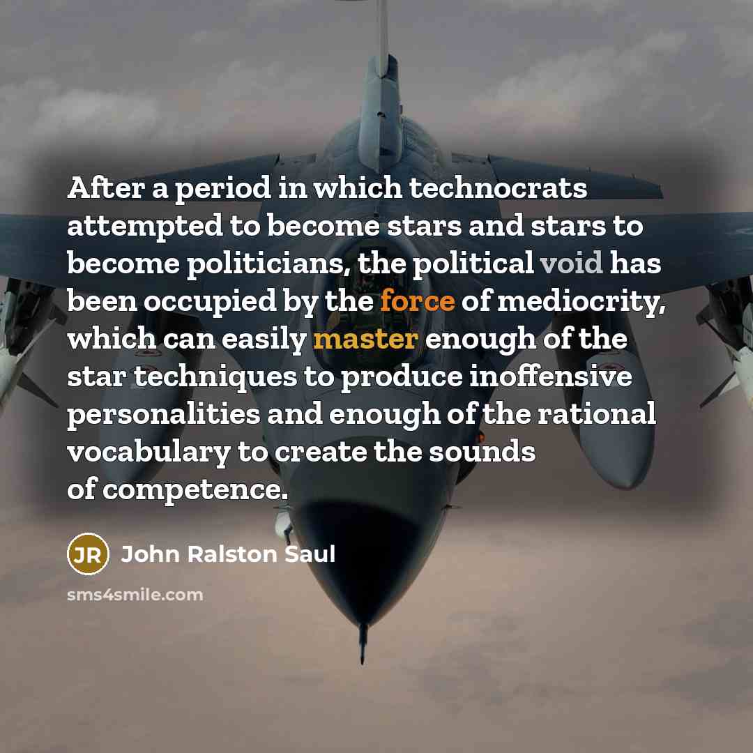 “After a period in which technocrats attempted to become stars and stars to become politicians, the political void has been occupied by the force of mediocrity, which can easily master enough of the star techniques to produce inoffensive personalities and enough of the rational vocabulary to create…” quote by John Ralston Saul