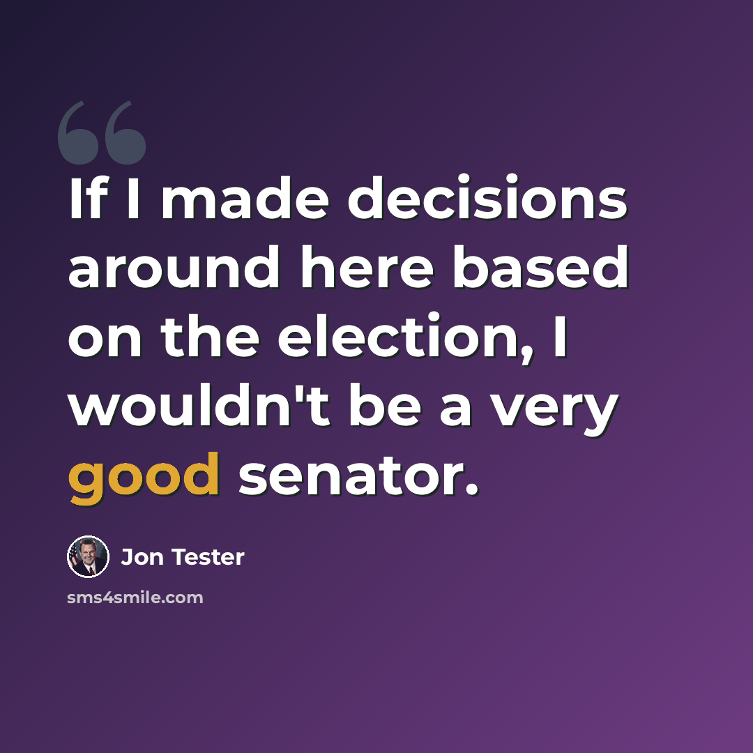 “If I made decisions around here based on the election, I wouldn't be a very good senator.” quote by Jon Tester