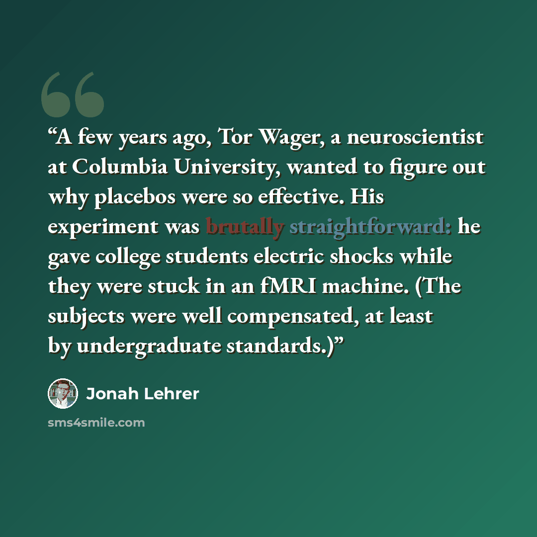 “A few years ago, Tor Wager, a neuroscientist at Columbia University, wanted to figure out why placebos were so effective. His experiment was brutally straightforward: he gave college students electric shocks while they were stuck in an fMRI machine. (The subjects were well compensated, at least by…” quote by Jonah Lehrer