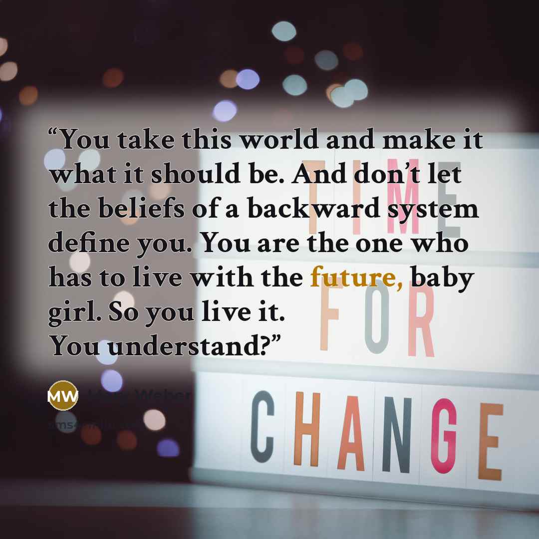 “You take this world and make it what it should be. And don’t let the beliefs of a backward system define you. You are the one who has to live with the future, baby girl. So you live it. You understand?” quote by Mary Weber