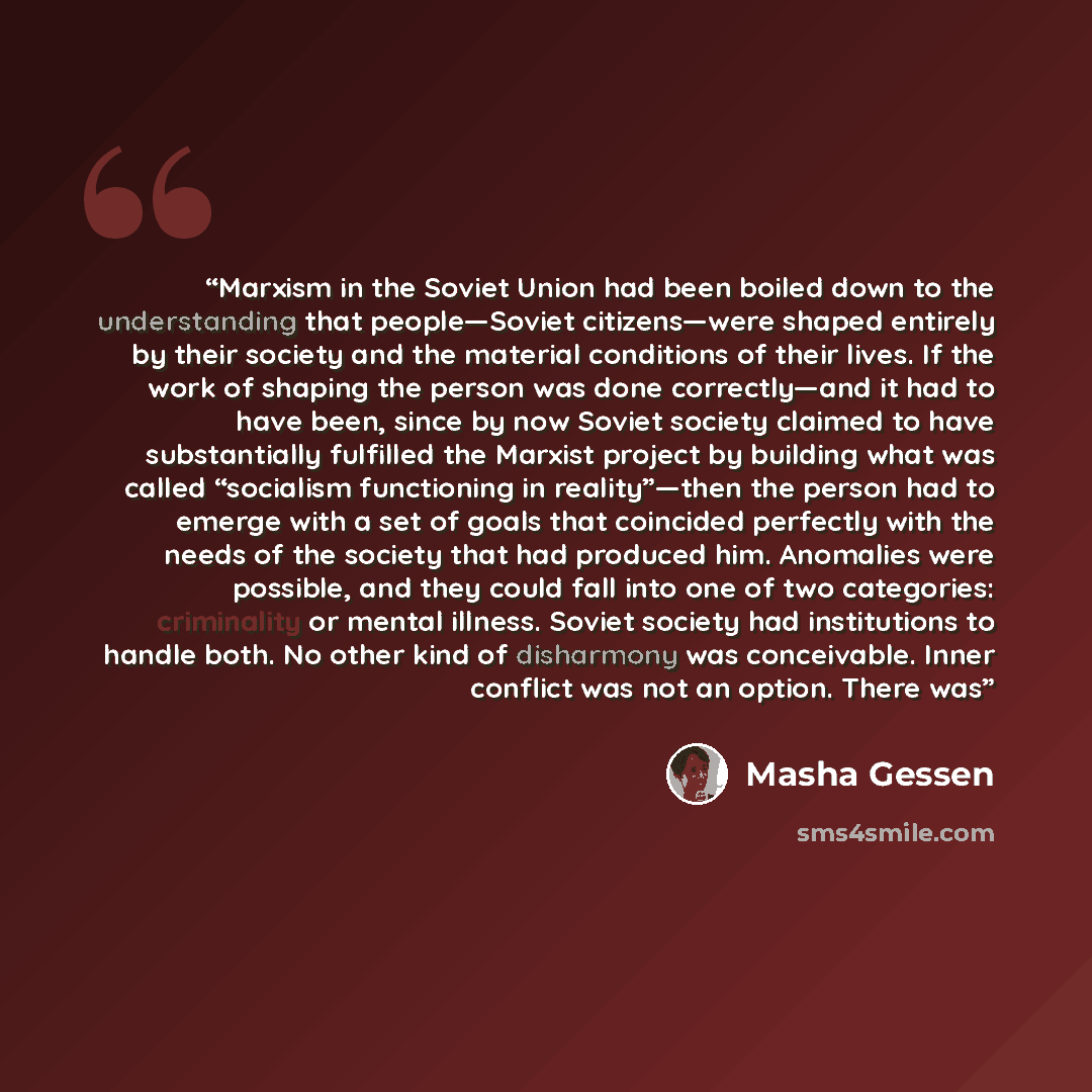 “Marxism in the Soviet Union had been boiled down to the understanding that people—Soviet citizens—were shaped entirely by their society and the material conditions of their lives. If the work of shaping the person was done correctly—and it had to have been, since by now Soviet society claimed to…” quote by Masha Gessen