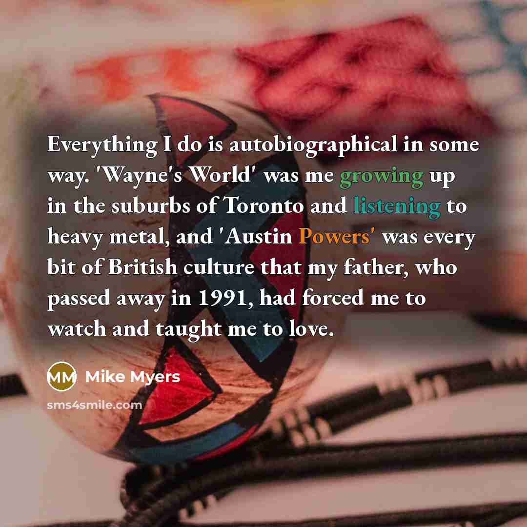 “Everything I do is autobiographical in some way. 'Wayne's World' was me growing up in the suburbs of Toronto and listening to heavy metal, and 'Austin Powers' was every bit of British culture that my father, who passed away in 1991, had forced me to watch and taught me to love.” quote by Mike Myers