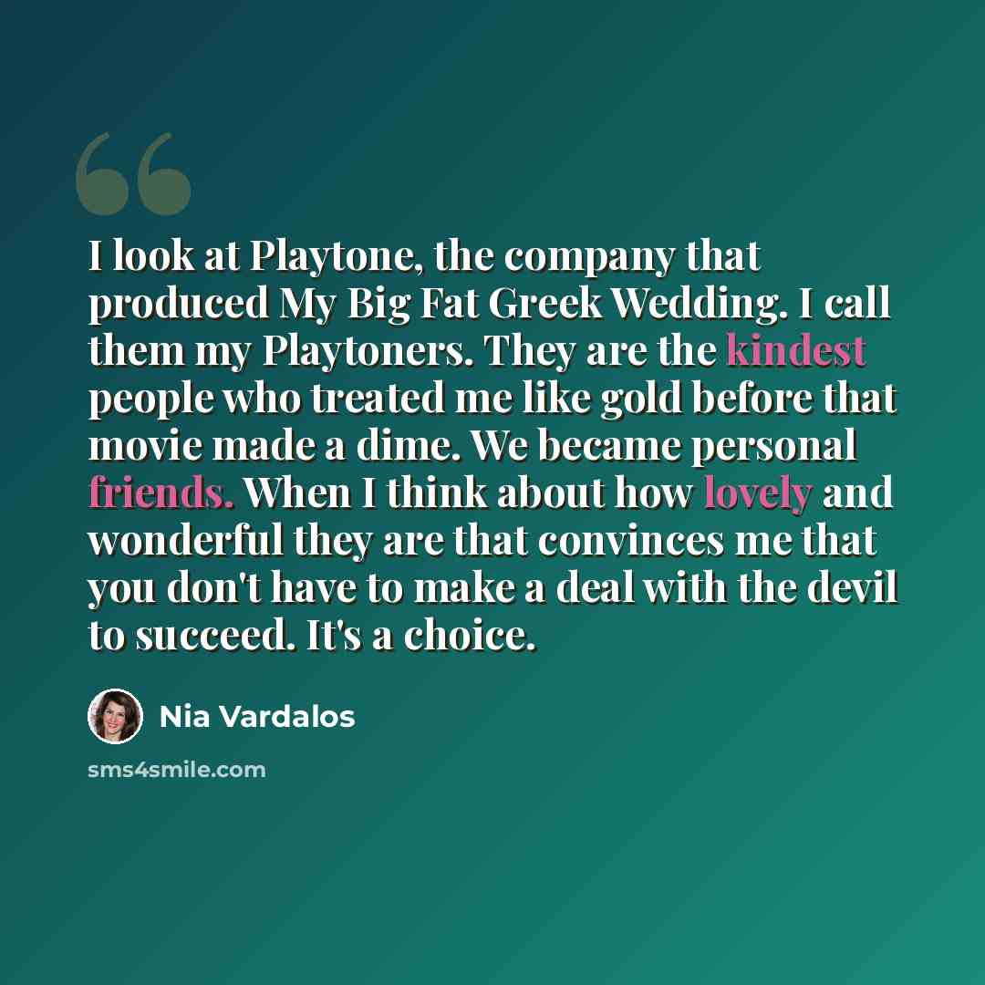 “I look at Playtone, the company that produced My Big Fat Greek Wedding. I call them my Playtoners. They are the kindest people who treated me like gold before that movie made a dime. We became personal friends. When I think about how lovely and wonderful they are that convinces me that you don't…” quote by Nia Vardalos