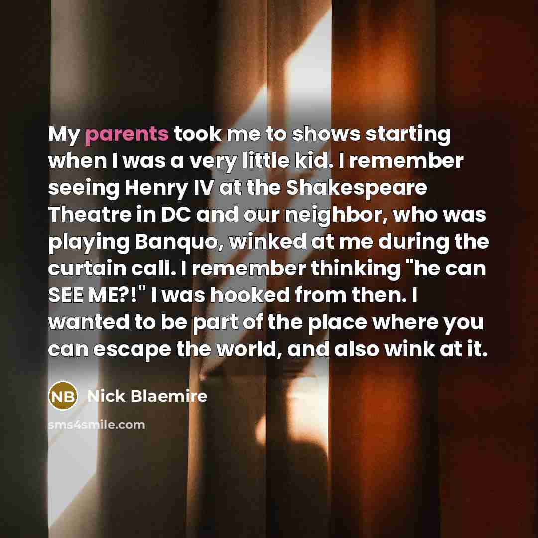 “My parents took me to shows starting when I was a very little kid. I remember seeing Henry IV at the Shakespeare Theatre in DC and our neighbor, who was playing Banquo, winked at me during the curtain call. I remember thinking "he can SEE ME?!" I was hooked from then. I wanted to be part of the…” quote by Nick Blaemire