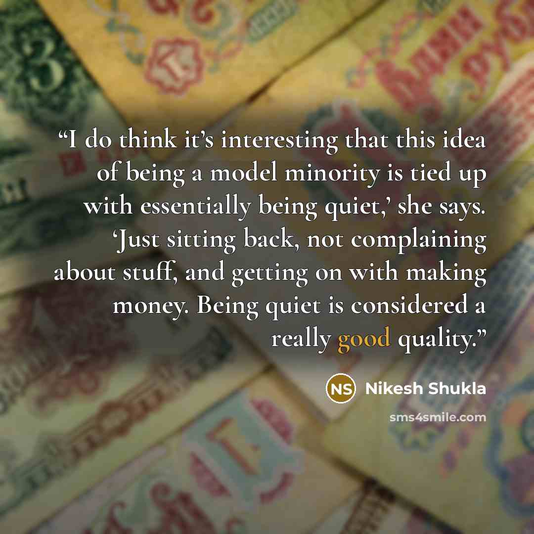 “I do think it’s interesting that this idea of being a model minority is tied up with essentially being quiet,’ she says. ‘Just sitting back, not complaining about stuff, and getting on with making money. Being quiet is considered a really good quality.” quote by Nikesh Shukla