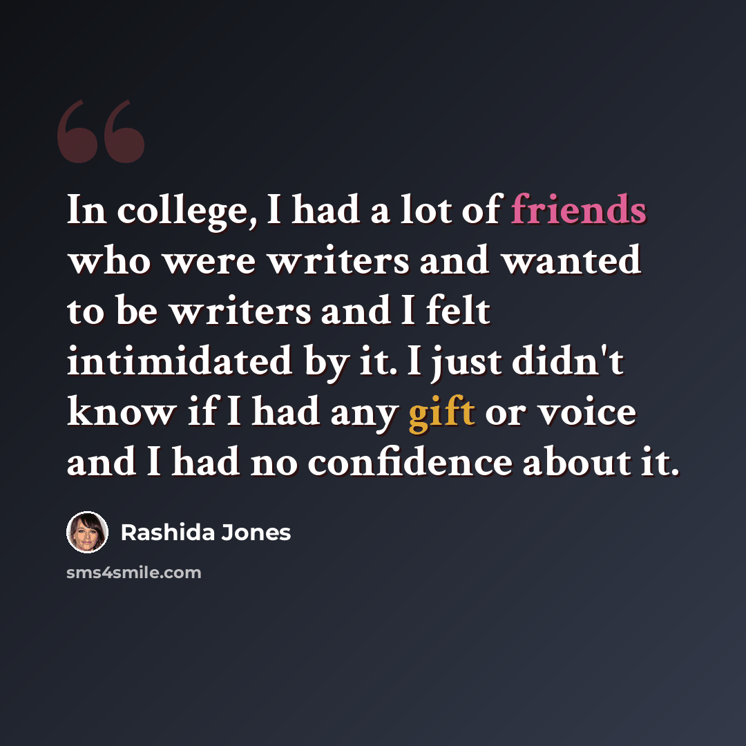 “In college, I had a lot of friends who were writers and wanted to be writers and I felt intimidated by it. I just didn't know if I had any gift or voice and I had no confidence about it.” quote by Rashida Jones