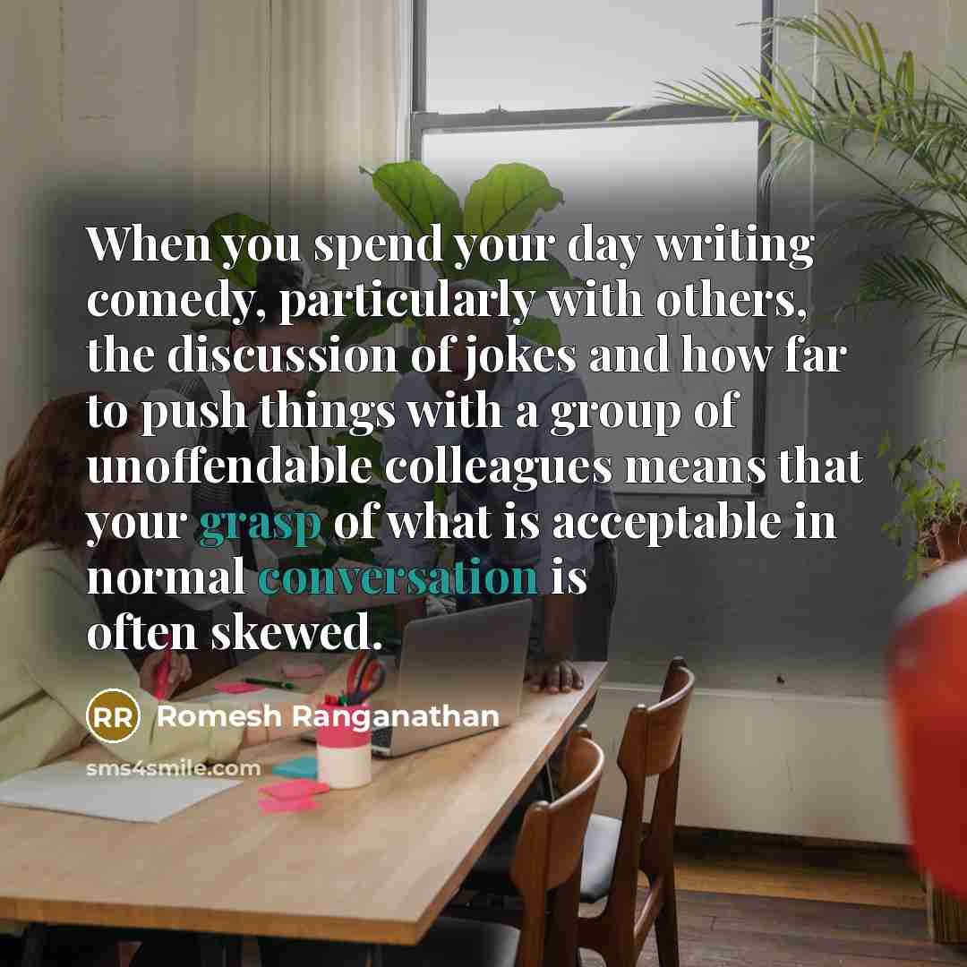 “When you spend your day writing comedy, particularly with others, the discussion of jokes and how far to push things with a group of unoffendable colleagues means that your grasp of what is acceptable in normal conversation is often skewed.” quote by Romesh Ranganathan