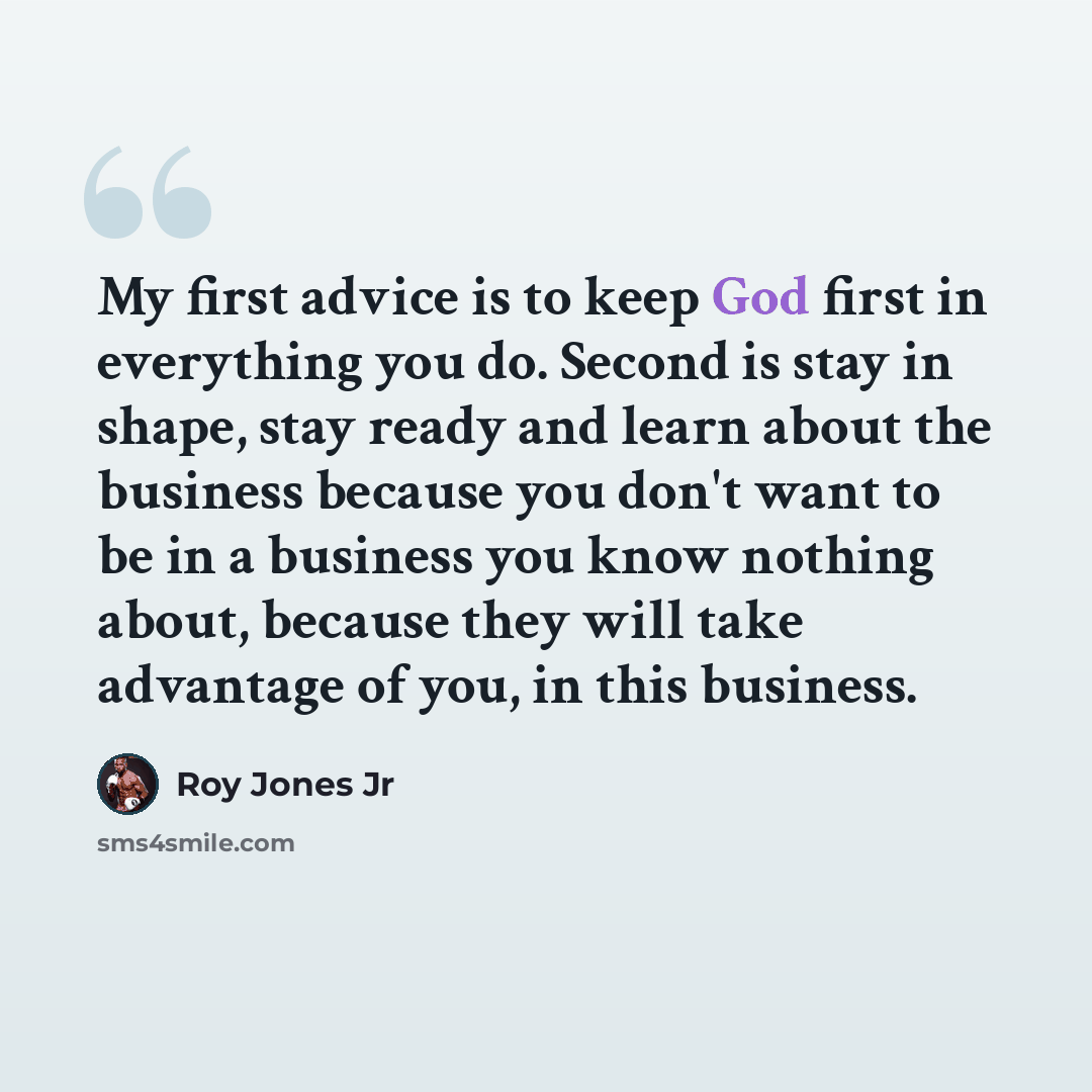 “My first advice is to keep God first in everything you do. Second is stay in shape, stay ready and learn about the business because you don't want to be in a business you know nothing about, because they will take advantage of you, in this business.” quote by Roy Jones Jr