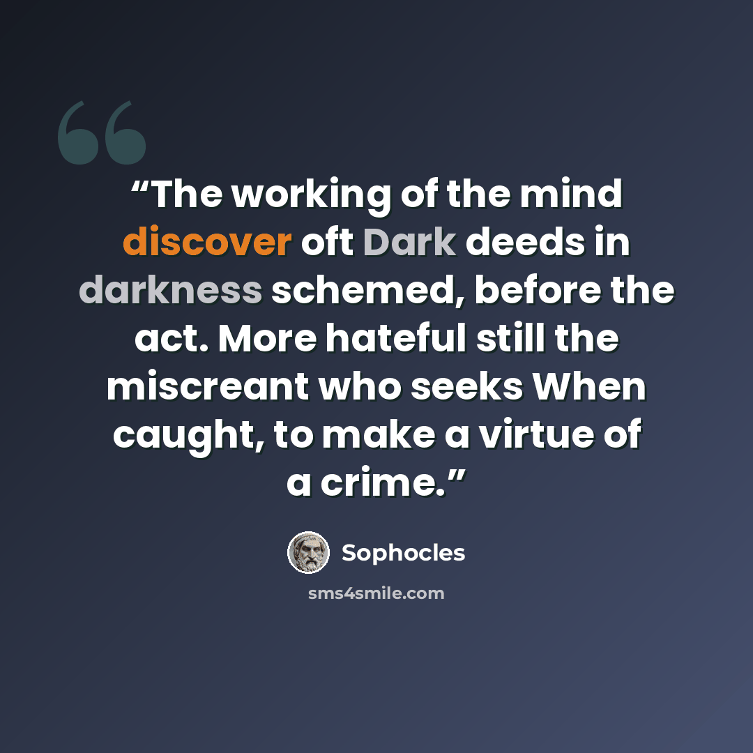 “The working of the mind discover oft Dark deeds in darkness schemed, before the act. More hateful still the miscreant who seeks When caught, to make a virtue of a crime.” quote by Sophocles