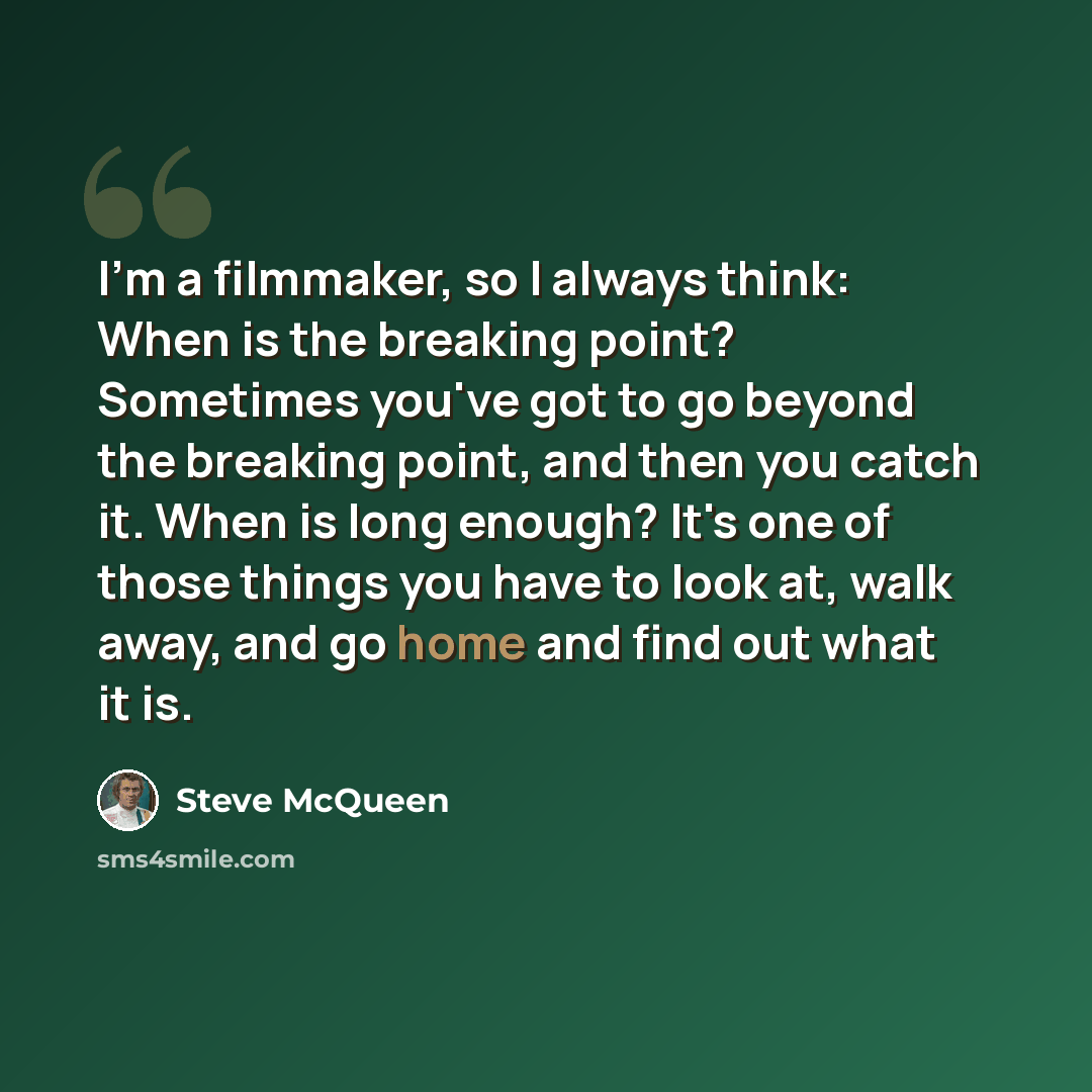 “I'm a filmmaker, so I always think: When is the breaking point? Sometimes you've got to go beyond the breaking point, and then you catch it. When is long enough? It's one of those things you have to look at, walk away, and go home and find out what it is.” quote by Steve McQueen