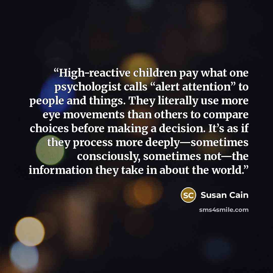 “High-reactive children pay what one psychologist calls “alert attention” to people and things. They literally use more eye movements than others to compare choices before making a decision. It’s as if they process more deeply—sometimes consciously, sometimes not—the information they take in about…” quote by Susan Cain